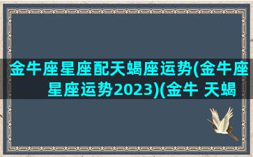 金牛座星座配天蝎座运势(金牛座星座运势2023)(金牛 天蝎座)